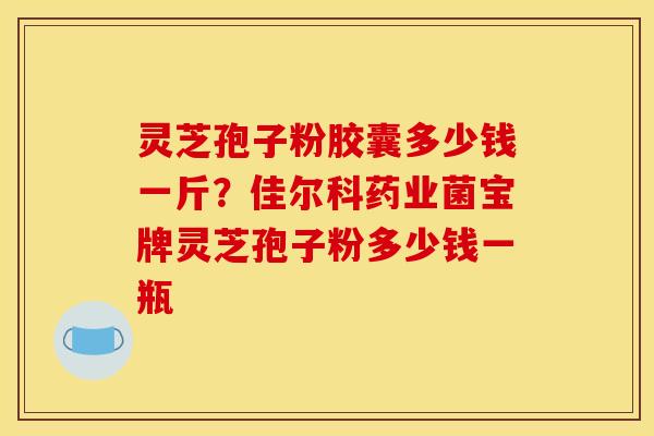 灵芝孢子粉胶囊多少钱一斤?佳尔科药业菌宝牌灵芝孢子粉多少钱一瓶