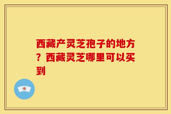 西藏产灵芝孢子的地方?西藏灵芝哪里可以买到