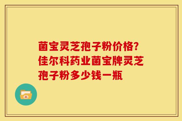 菌宝灵芝孢子粉价格?佳尔科药业菌宝牌灵芝孢子粉多少钱一瓶