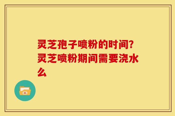 灵芝孢子喷粉的时间？灵芝喷粉期间需要浇水么