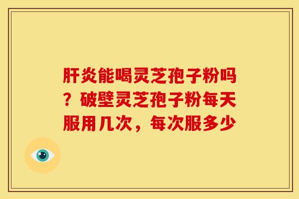 肝炎能喝灵芝孢子粉吗?破壁灵芝孢子粉每天服用几次,每次服多少