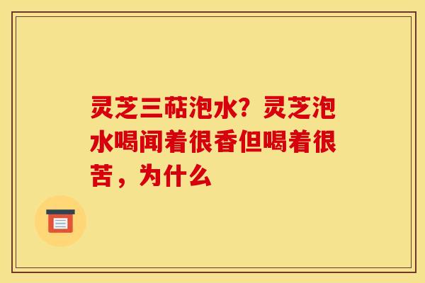 灵芝三萜泡水?灵芝泡水喝闻着很香但喝着很苦,为什么