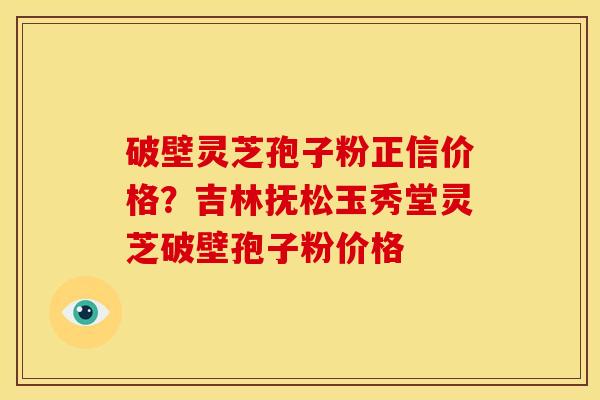 破壁灵芝孢子粉正信价格？吉林抚松玉秀堂灵芝破壁孢子粉价格