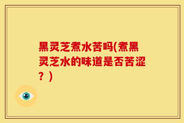 黑灵芝煮水苦吗(煮黑灵芝水的味道是否苦涩？)