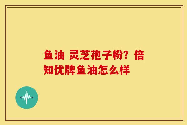 鱼油 灵芝孢子粉?倍知优牌鱼油怎么样