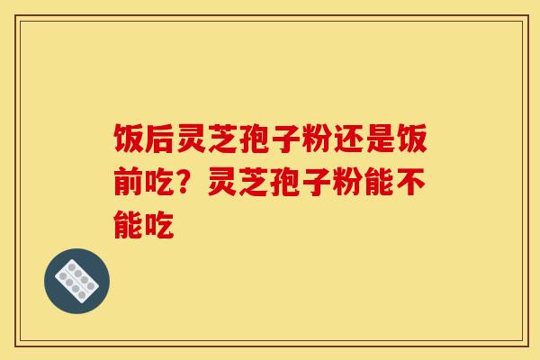 饭后灵芝孢子粉还是饭前吃？灵芝孢子粉能不能吃