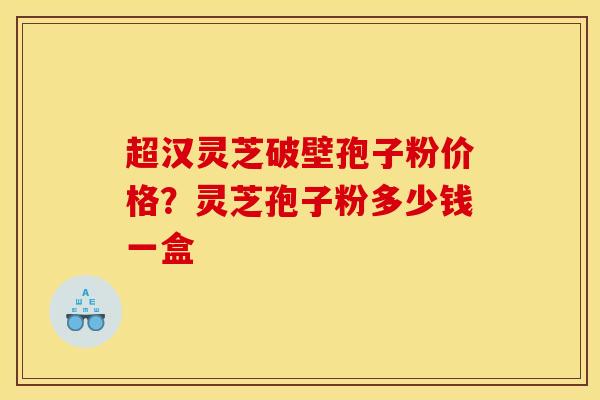 超汉灵芝破壁孢子粉价格?灵芝孢子粉多少钱一盒