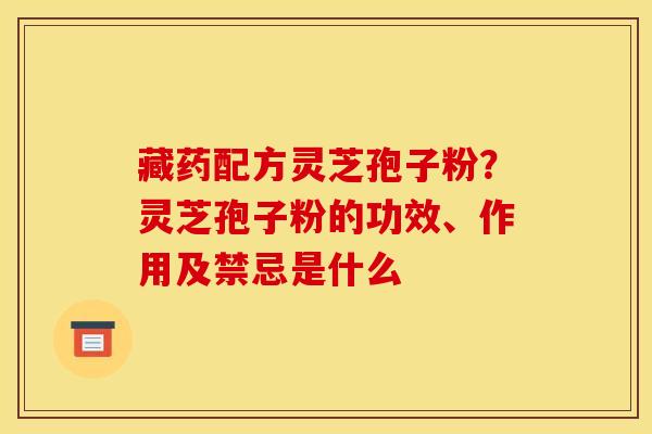 藏药配方灵芝孢子粉?灵芝孢子粉的功效、作用及禁忌是什么