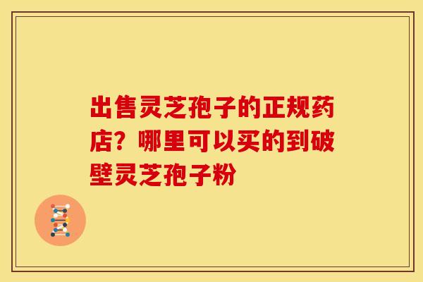 出售灵芝孢子的正规药店?哪里可以买的到破壁灵芝孢子粉