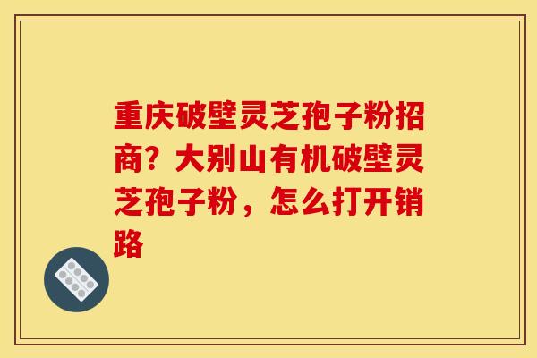 重庆破壁灵芝孢子粉招商？大别山有机破壁灵芝孢子粉，怎么打开销路