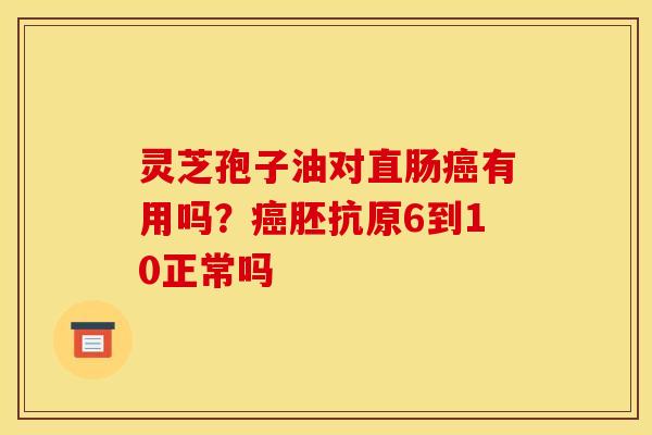 灵芝孢子油对直肠癌有用吗?癌胚抗原6到10正常吗