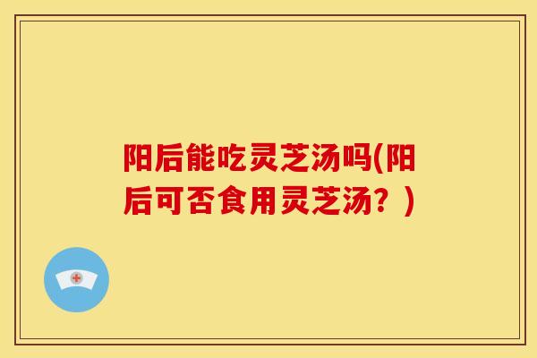 阳后能吃灵芝汤吗(阳后可否食用灵芝汤?)