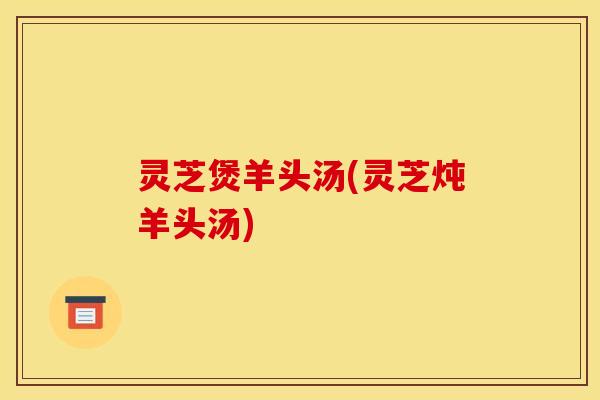 灵芝煲羊头汤(灵芝炖羊头汤)