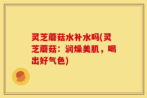 灵芝蘑菇水补水吗(灵芝蘑菇:润燥美肌,喝出好气色)