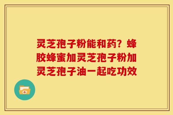 灵芝孢子粉能和药?蜂胶蜂蜜加灵芝孢子粉加灵芝孢子油一起吃功效