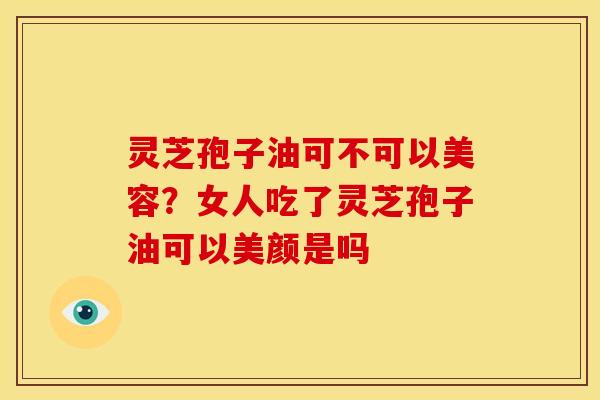 灵芝孢子油可不可以美容?女人吃了灵芝孢子油可以美颜是吗