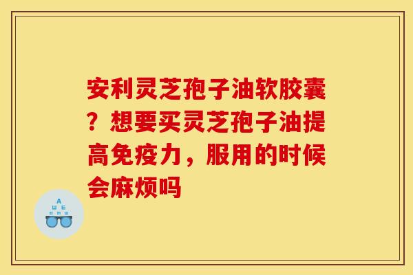 安利灵芝孢子油软胶囊?想要买灵芝孢子油提高免疫力,服用的时候会麻烦吗