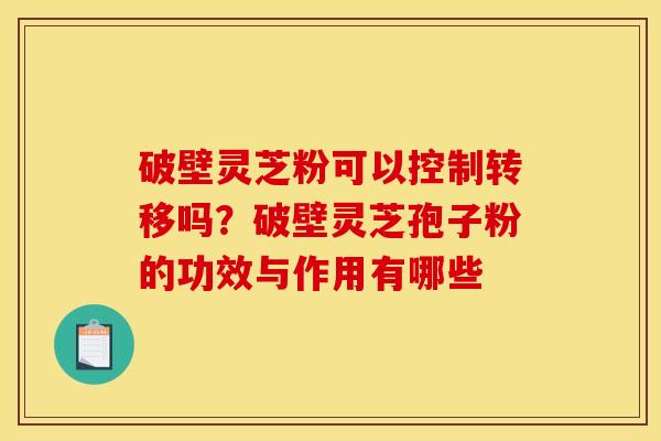 破壁灵芝粉可以控制转移吗?破壁灵芝孢子粉的功效与作用有哪些