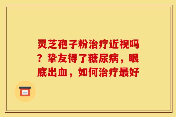 灵芝孢子粉治疗近视吗？挚友得了糖尿病，眼底出血，如何治疗最好