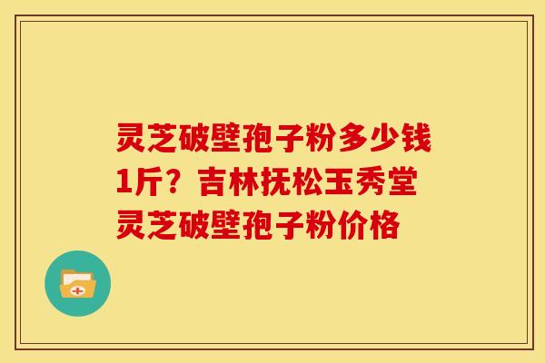 灵芝破壁孢子粉多少钱1斤?吉林抚松玉秀堂灵芝破壁孢子粉价格