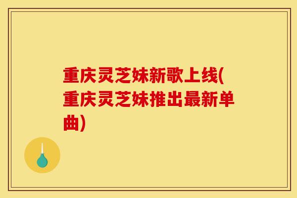 重庆灵芝妹新歌上线(重庆灵芝妹推出最新单曲)