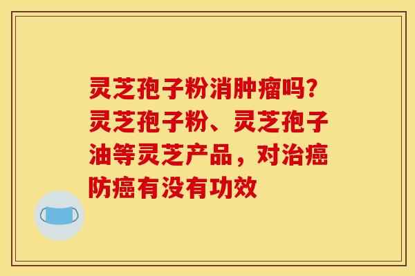 灵芝孢子粉消肿瘤吗?灵芝孢子粉、灵芝孢子油等灵芝产品,对治癌防癌有没有功效