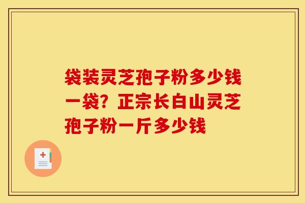 袋装灵芝孢子粉多少钱一袋?正宗长白山灵芝孢子粉一斤多少钱