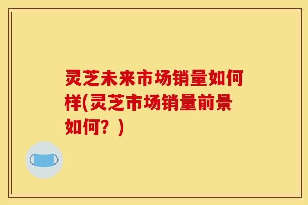 灵芝未来市场销量如何样(灵芝市场销量前景如何?)