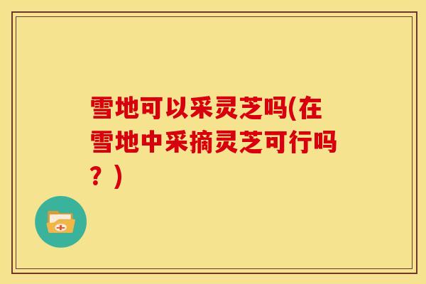 雪地可以采灵芝吗(在雪地中采摘灵芝可行吗？)