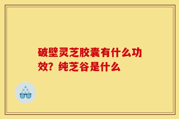 破壁灵芝胶囊有什么功效?纯芝谷是什么