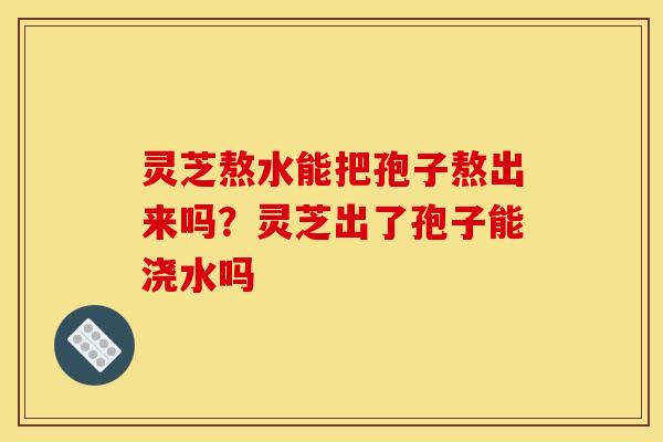 灵芝熬水能把孢子熬出来吗?灵芝出了孢子能浇水吗