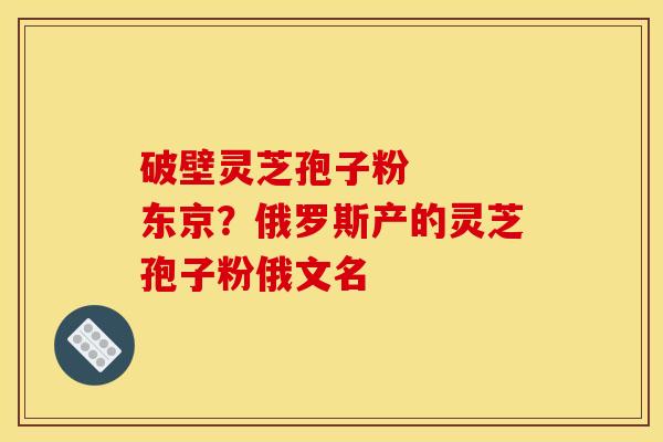 破壁灵芝孢子粉 东京?俄罗斯产的灵芝孢子粉俄文名