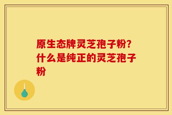 原生态牌灵芝孢子粉?什么是纯正的灵芝孢子粉