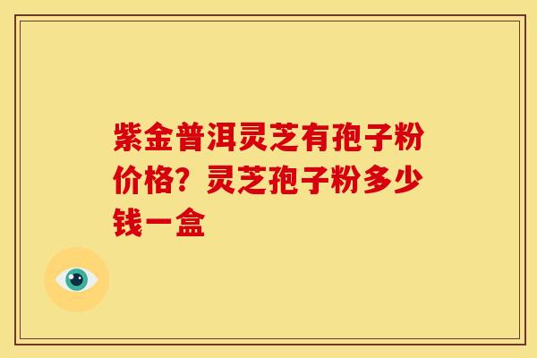 紫金普洱灵芝有孢子粉价格?灵芝孢子粉多少钱一盒