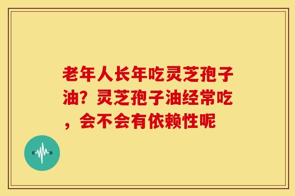 老年人长年吃灵芝孢子油?灵芝孢子油经常吃,会不会有依赖性呢