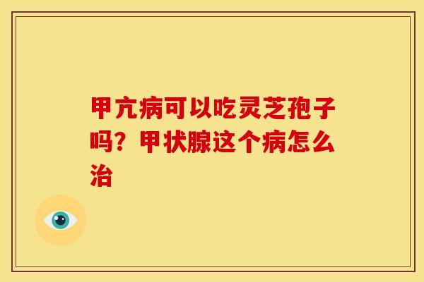 甲亢病可以吃灵芝孢子吗？甲状腺这个病怎么治