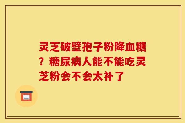 灵芝破壁孢子粉降血糖？糖尿病人能不能吃灵芝粉会不会太补了