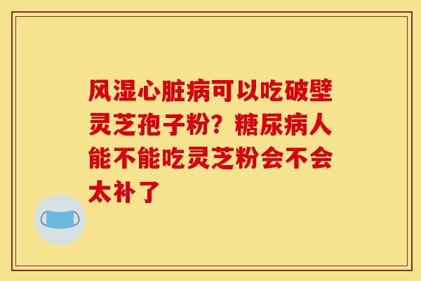 风湿心脏病可以吃破壁灵芝孢子粉?糖尿病人能不能吃灵芝粉会不会太补了