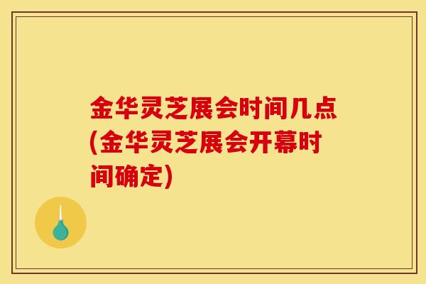 金华灵芝展会时间几点(金华灵芝展会开幕时间确定)