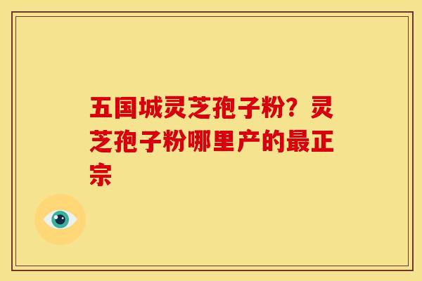 五国城灵芝孢子粉?灵芝孢子粉哪里产的最正宗