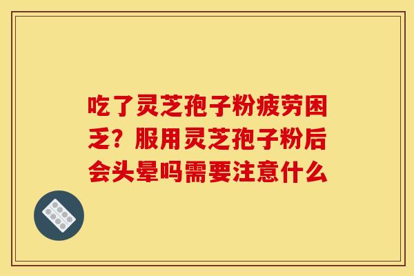吃了灵芝孢子粉疲劳困乏？服用灵芝孢子粉后会头晕吗需要注意什么