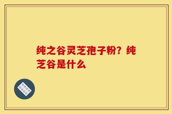 纯之谷灵芝孢子粉?纯芝谷是什么