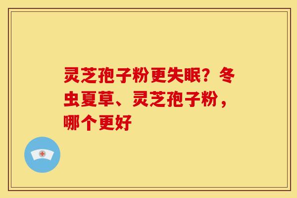 灵芝孢子粉更失眠?冬虫夏草、灵芝孢子粉,哪个更好
