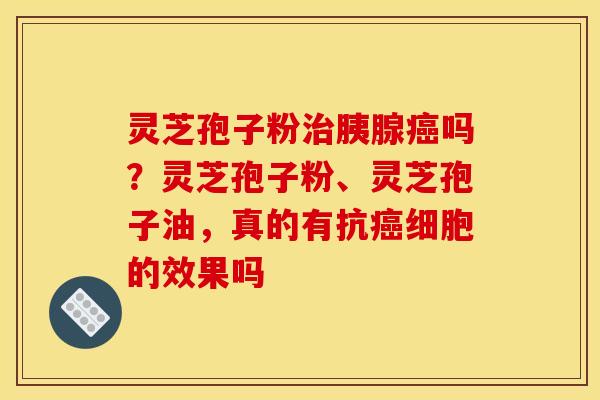 灵芝孢子粉治胰腺癌吗?灵芝孢子粉、灵芝孢子油,真的有抗癌细胞的效果吗