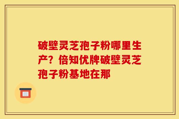 破壁灵芝孢子粉哪里生产?倍知优牌破壁灵芝孢子粉基地在那