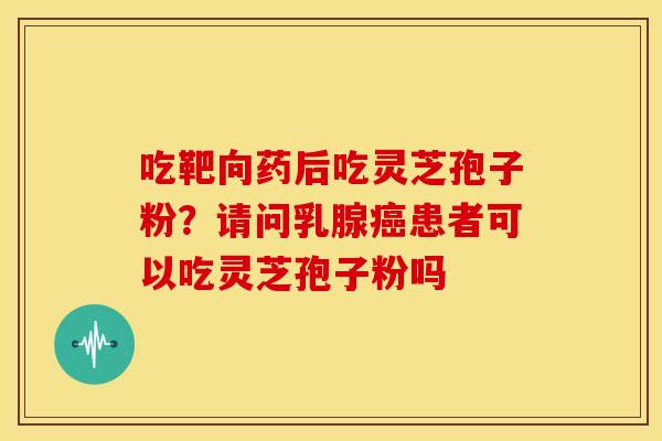 吃靶向药后吃灵芝孢子粉?请问乳腺癌患者可以吃灵芝孢子粉吗
