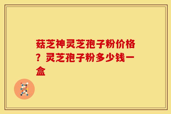菇芝神灵芝孢子粉价格?灵芝孢子粉多少钱一盒