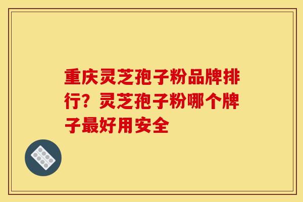 重庆灵芝孢子粉品牌排行?灵芝孢子粉哪个牌子最好用安全