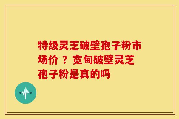 特级灵芝破壁孢子粉市场价 ?宽甸破壁灵芝孢子粉是真的吗