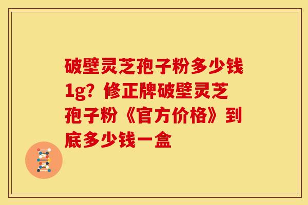 破壁灵芝孢子粉多少钱1g？修正牌破壁灵芝孢子粉《官方价格》到底多少钱一盒